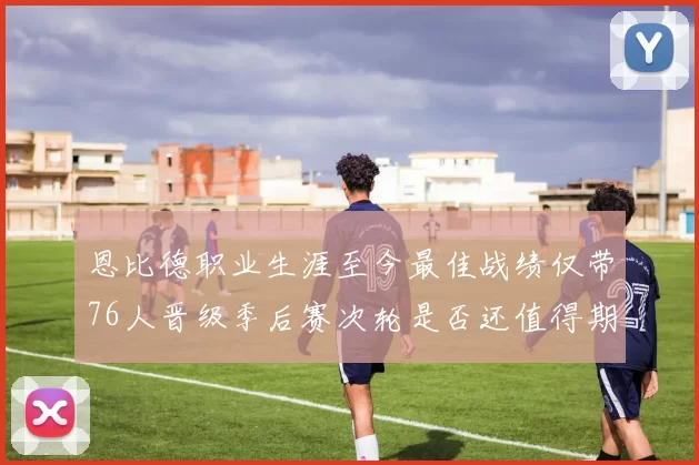 恩比德职业生涯至今最佳战绩仅带76人晋级季后赛次轮是否还值得期待