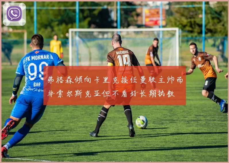 弗格森倾向卡里克接任曼联主帅而非索尔斯克亚但不看好长期执教