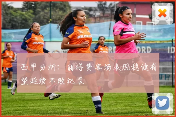 西甲分析：赫塔费客场表现稳健有望延续不败纪录