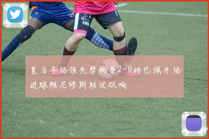 皇马半场领先摩纳哥2-0姆巴佩开场进球维尼修斯助攻双响