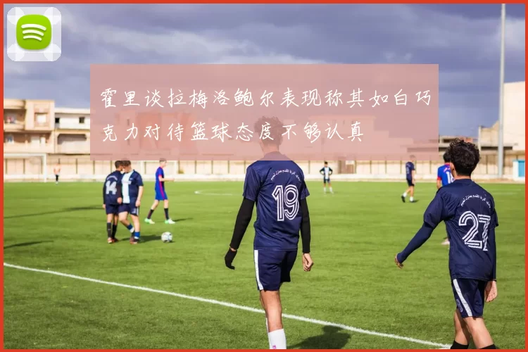 霍里谈拉梅洛鲍尔表现称其如白巧克力对待篮球态度不够认真