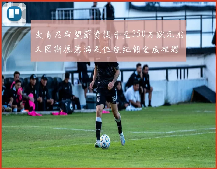 麦肯尼希望薪资提升至350万欧元尤文图斯愿意满足但经纪佣金成难题