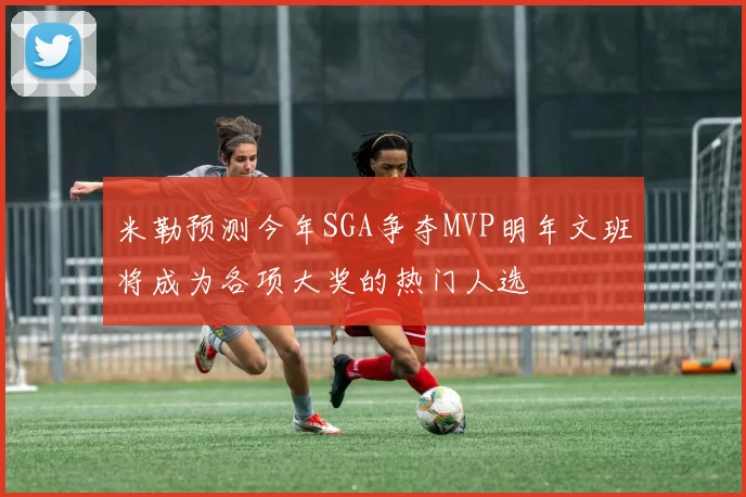 米勒预测今年SGA争夺MVP明年文班将成为各项大奖的热门人选