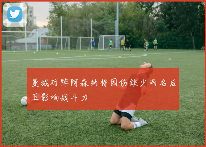 曼城对阵阿森纳将因伤缺少两名后卫影响战斗力
