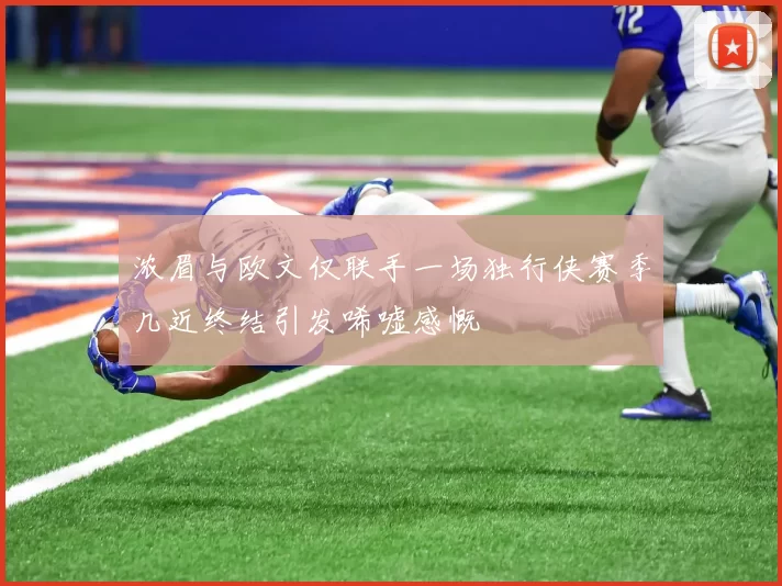 浓眉与欧文仅联手一场独行侠赛季几近终结引发唏嘘感慨